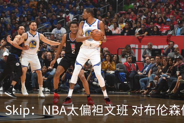 Skip：NBA太偏袒文班 对布伦森做出扎扎垫伦纳德脚的动作却没被吹